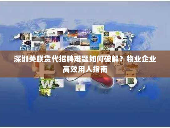 深圳关联货代招聘难题如何破解?物业企业高效用人指南 深圳关联货代招聘难题如何破解?物业企业高效用人指南