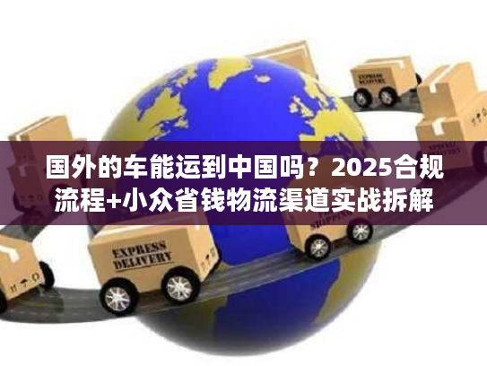 国外的车能运到中国吗?2025合规流程+小众省钱物流渠道实战拆解 国外的车能运到中国吗?2025合规流程+小众省钱物流渠道实战拆解