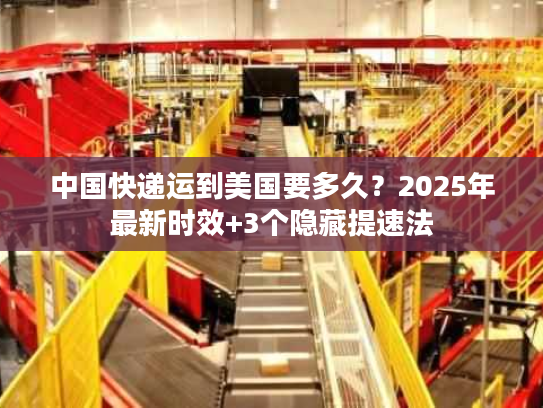 中国快递运到美国要多久？2025年最新时效+3个隐藏提速法