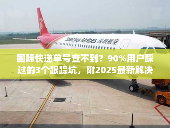 国际快递单号查不到?90%用户踩过的3个跟踪坑,附2025最新解决清单 国际快递单号查不到?90%用户踩过的3个跟踪坑,附2025最新解决清单