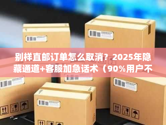 别样直邮订单怎么取消?2025年隐藏通道+客服加急话术(90%用户不知道) 别样直邮订单怎么取消?2025年隐藏通道+客服加急话术(90%用户不知道)