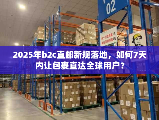 2025年b2c直邮新规落地，如何7天内让包裹直达全球用户？