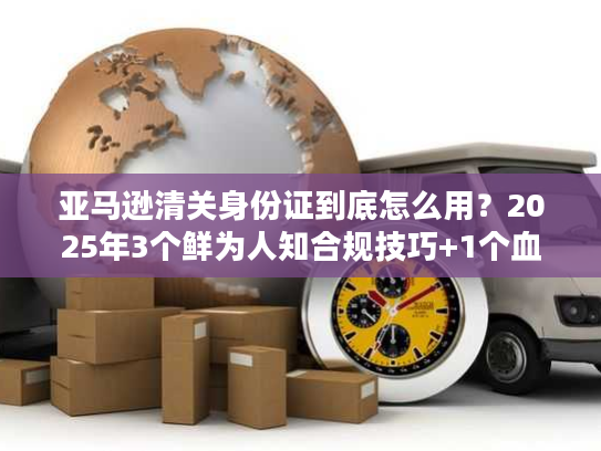亚马逊清关身份证到底怎么用？2025年3个鲜为人知合规技巧+1个血泪案例