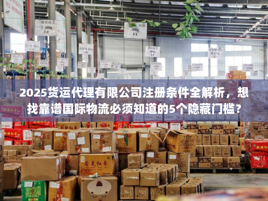 2025货运代理有限公司注册条件全解析，想找靠谱国际物流必须知道的5个隐藏门槛？
