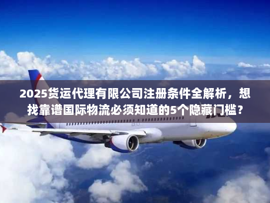 2025货运代理有限公司注册条件全解析，想找靠谱国际物流必须知道的5个隐藏门槛？