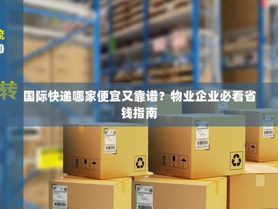 国际快递哪家便宜又靠谱?物业企业必看省钱指南 国际快递哪家便宜又靠谱?物业企业必看省钱指南