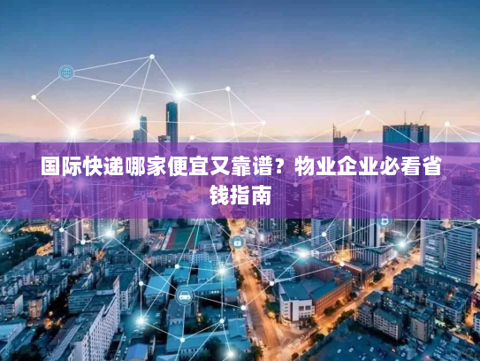 国际快递哪家便宜又靠谱?物业企业必看省钱指南 国际快递哪家便宜又靠谱?物业企业必看省钱指南
