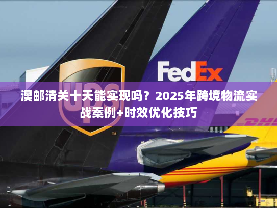 澳邮清关十天能实现吗？2025年跨境物流实战案例+时效优化技巧