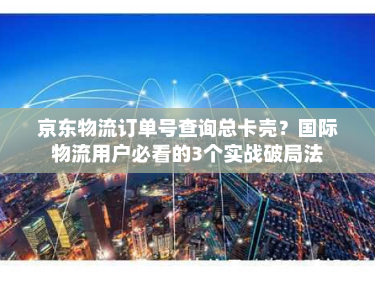 京东物流订单号查询总卡壳？国际物流用户必看的3个实战破局法