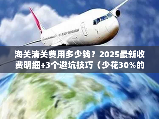 海关清关费用多少钱？2025最新收费明细+3个避坑技巧（少花30%的实战方法）