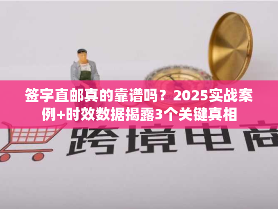 签字直邮真的靠谱吗？2025实战案例+时效数据揭露3个关键真相