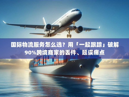 国际物流服务怎么选？用「一起跟踪」破解90%跨境商家的丢件、延误痛点