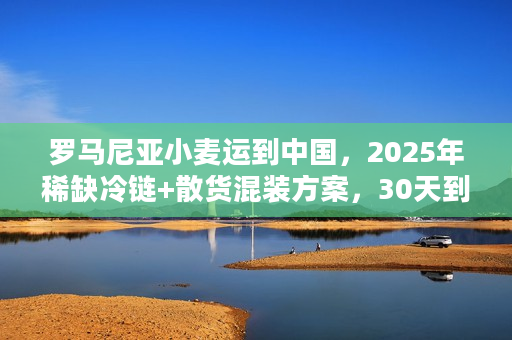罗马尼亚小麦运到中国，2025年稀缺冷链+散货混装方案，30天到港是真的吗？