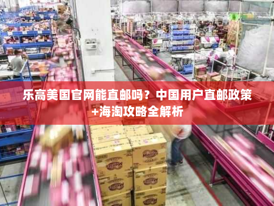 乐高美国官网能直邮吗?中国用户直邮政策+海淘攻略全解析 乐高美国官网能直邮吗?中国用户直邮政策+海淘攻略全解析