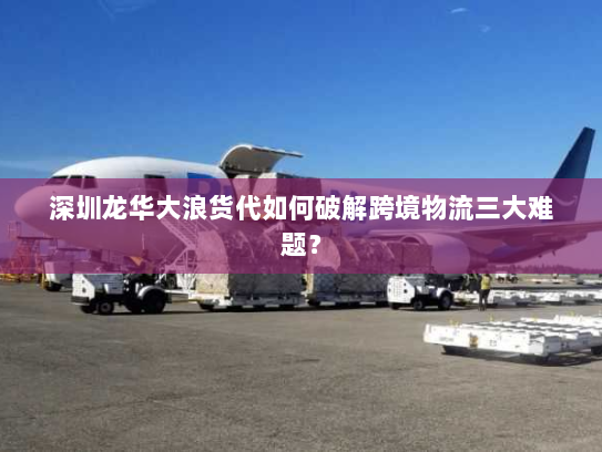 深圳龙华大浪货代如何破解跨境物流三大难题？