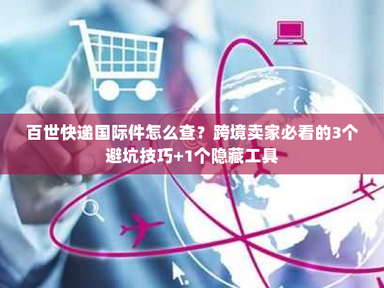 百世快递国际件怎么查？跨境卖家必看的3个避坑技巧+1个隐藏工具
