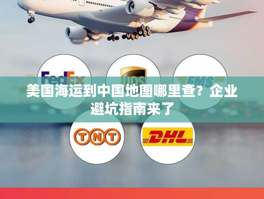 美国海运到中国地图哪里查？企业避坑指南来了