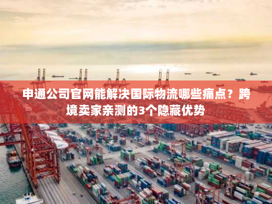 申通公司官网能解决国际物流哪些痛点？跨境卖家亲测的3个隐藏优势