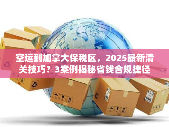 空运到加拿大保税区，2025最新清关技巧？3案例揭秘省钱合规捷径