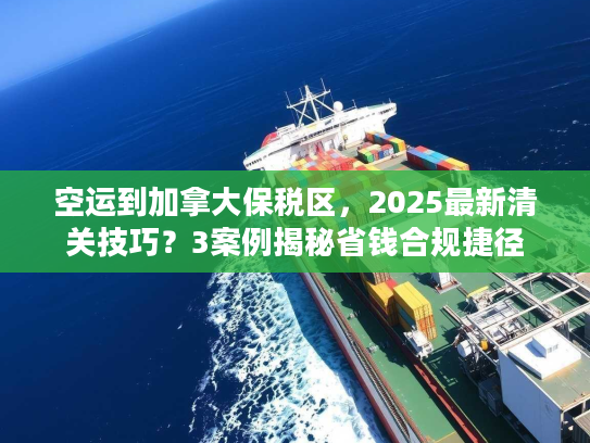 空运到加拿大保税区，2025最新清关技巧？3案例揭秘省钱合规捷径