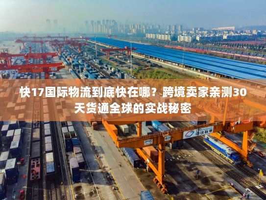 快17国际物流到底快在哪？跨境卖家亲测30天货通全球的实战秘密