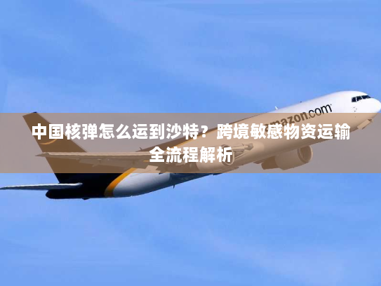 中国核弹怎么运到沙特?跨境敏感物资运输全流程解析 中国核弹怎么运到沙特?跨境敏感物资运输全流程解析