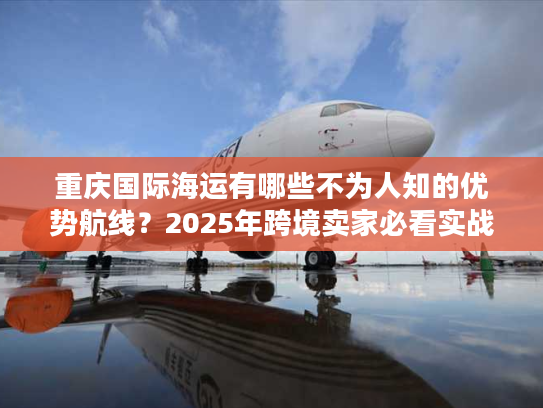 重庆国际海运有哪些不为人知的优势航线？2025年跨境卖家必看实战攻略