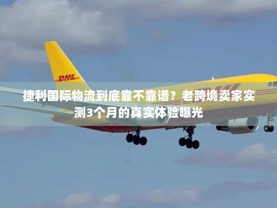 捷利国际物流到底靠不靠谱？老跨境卖家实测3个月的真实体验曝光