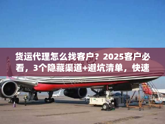 货运代理怎么找客户？2025客户必看，3个隐藏渠道+避坑清单，快速找到靠谱货代！