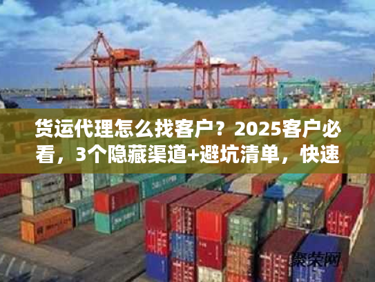 货运代理怎么找客户？2025客户必看，3个隐藏渠道+避坑清单，快速找到靠谱货代！