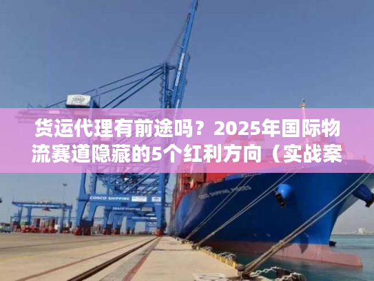 货运代理有前途吗？2025年国际物流赛道隐藏的5个红利方向（实战案例）
