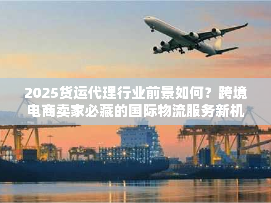2025货运代理行业前景如何？跨境电商卖家必藏的国际物流服务新机遇