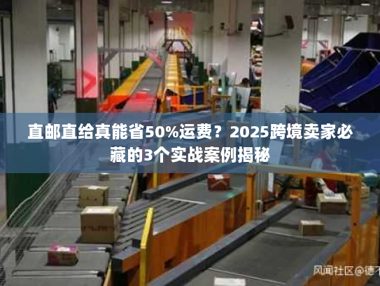 直邮直给真能省50%运费？2025跨境卖家必藏的3个实战案例揭秘