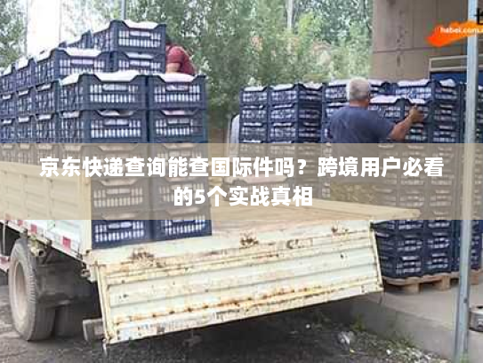 京东快递查询能查国际件吗？跨境用户必看的5个实战真相