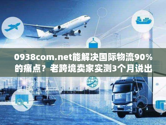 0938com.net能解决国际物流90%的痛点？老跨境卖家实测3个月说出真相