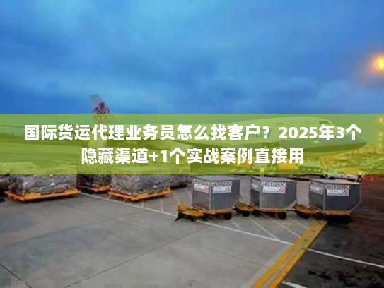 国际货运代理业务员怎么找客户？2025年3个隐藏渠道+1个实战案例直接用