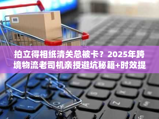 拍立得相纸清关总被卡？2025年跨境物流老司机亲授避坑秘籍+时效提速30%技巧