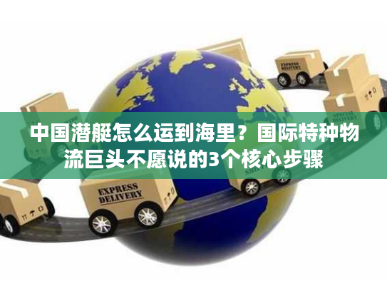 中国潜艇怎么运到海里？国际特种物流巨头不愿说的3个核心步骤