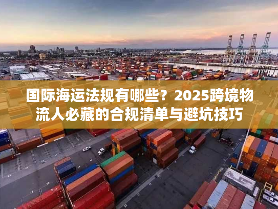 国际海运法规有哪些？2025跨境物流人必藏的合规清单与避坑技巧