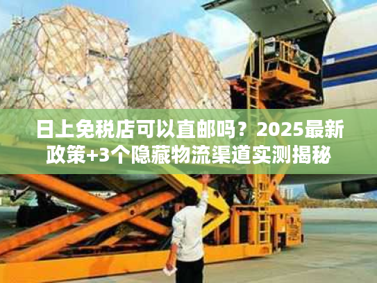 日上免税店可以直邮吗?2025最新政策+3个隐藏物流渠道实测揭秘 日上免税店可以直邮吗?2025最新政策+3个隐藏物流渠道实测揭秘