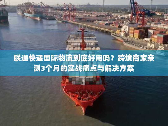 联通快递国际物流到底好用吗？跨境商家亲测3个月的实战痛点与解决方案
