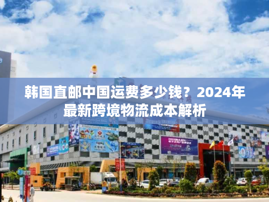 韩国直邮中国运费多少钱?2024年最新跨境物流成本解析 韩国直邮中国运费多少钱?2024年最新跨境物流成本解析