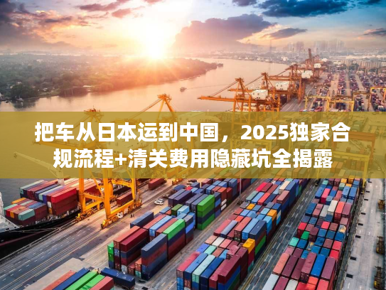 把车从日本运到中国，2025独家合规流程+清关费用隐藏坑全揭露