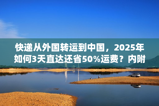 快递从外国转运到中国，2025年如何3天直达还省50%运费？内附海关合规清单