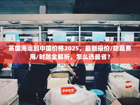 英国海运到中国价格2025，最新报价/隐藏费用/时效全解析，怎么选最省？