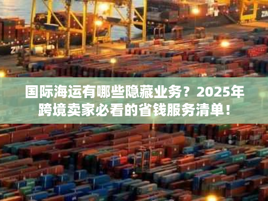 国际海运有哪些隐藏业务?2025年跨境卖家必看的省钱服务清单! 国际海运有哪些隐藏业务?2025年跨境卖家必看的省钱服务清单!