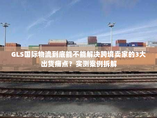 GLS国际物流到底能不能解决跨境卖家的3大出货痛点？实测案例拆解