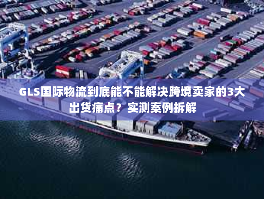 GLS国际物流到底能不能解决跨境卖家的3大出货痛点？实测案例拆解