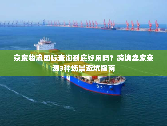 京东物流国际查询到底好用吗？跨境卖家亲测3种场景避坑指南