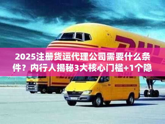 2025注册货运代理公司需要什么条件？内行人揭秘3大核心门槛+1个隐藏坑